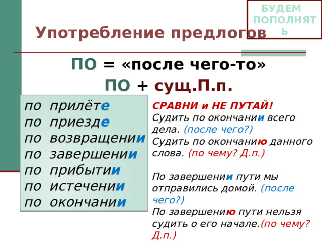 БУДЕМ ПОПОЛНЯТЬ Употребление предлогов ПО = «после чего-то» ПО + сущ.П.п. по прилёт е по приезд е по возвращени и по завершени и по прибыти и по истечени и по окончани и СРАВНИ и НЕ ПУТАЙ! Судить по окончани и всего дела. (после чего?) Судить по окончани ю данного слова. (по чему? Д.п.)  По завершени и пути мы отправились домой. (после чего?) По завершени ю пути нельзя судить о его начале. (по чему? Д.п.) 
