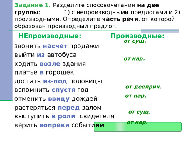 Задание 1. Разделите слосовочетания на две группы : 1) с непроизводными предлогами и 2) производными. Определите часть речи , от которой образован производный предлог. НЕпроизводные: Производные: от сущ. звонить насчет продажи выйти из автобуса ходить возле здания платье в горошек достать из-под половицы вспомнить спустя год отменить ввиду дождей растеряться перед залом выступить в роли свидетеля верить вопреки событи ям  от нар. от дееприч. от нар. от сущ. от нар. 