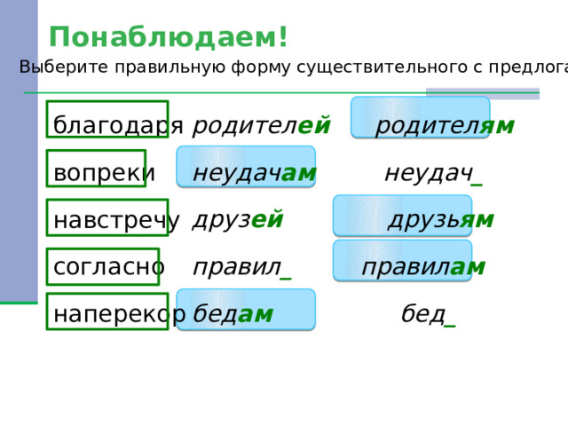 Понаблюдаем! Выберите правильную форму существительного с предлогами. родител ей родител ям неудач ам неудач _ благодаря друз ей друзь ям вопреки правил _ правил ам навстречу бед ам бед _ согласно наперекор 