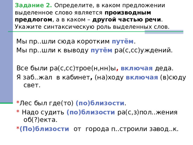 Задание 2. Определите, в каком предложении выделенное слово является производным предлогом , а в каком – другой частью речи . Укажите синтаксическую роль выделенных слов. Мы пр..шли сюда коротким путём . Мы пр..шли к выводу путём ра(с,сс)уждений. Все были ра(с,сс)трое(н,нн)ы ,  включая деда. Я заб..жал в кабинет , (на)ходу включая (в)сюду свет. * Лес был где(то) (по)близости . * Надо судить (по)близости ра(с,з)пол..жения об(?)екта. * (По)близости от города п..строили завод..к. 