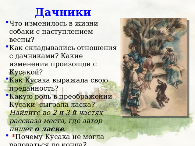 Дачники Что изменилось в жизни собаки с наступлением весны? Как складывались отношения с дачниками? Какие изменения произошли с Кусакой? Как Кусака выражала свою преданность? Какую роль в преображении Кусаки  сыграла ласка? Найдите во 2 и 3-й частях рассказа места, где автор пишет о ласке .  * Почему Кусака не могла радоваться до конца? 