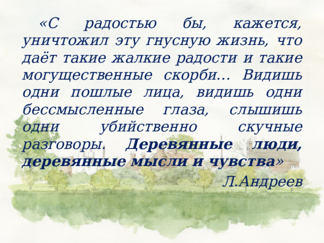   «С радостью бы, кажется, уничтожил эту гнусную жизнь, что даёт такие жалкие радости и такие могущественные скорби… Видишь одни пошлые лица, видишь одни бессмысленные глаза, слышишь одни убийственно скучные разговоры. Деревянные люди, деревянные мысли и чувства » Л.Андреев 