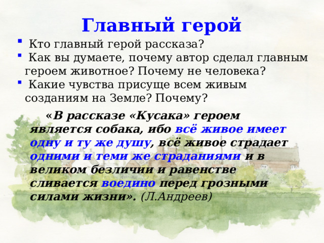Главный герой  Кто главный герой рассказа?  Как вы думаете, почему автор сделал главным героем животное? Почему не человека?  Какие чувства присуще всем живым созданиям на Земле? Почему?   « В рассказе «Кусака» героем является собака, ибо всё живое имеет одну и ту же душу , всё живое страдает одними и теми же страданиями и в великом безличии и равенстве сливается воедино перед грозными силами жизни». (Л.Андреев) 