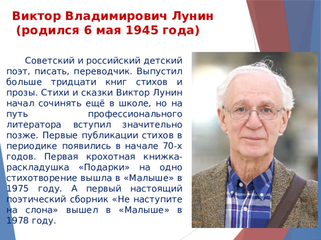 Виктор Владимирович Лунин  (родился 6 мая 1945 года)    Советский и российский детский поэт, писать, переводчик. Выпустил больше тридцати книг стихов и прозы. Стихи и сказки Виктор Лунин начал сочинять ещё в школе, но на путь профессионального литератора вступил значительно позже. Первые публикации стихов в периодике появились в начале 70-х годов. Первая крохотная книжка-раскладушка «Подарки» на одно стихотворение вышла в «Малыше» в 1975 году. А первый настоящий поэтический сборник «Не наступите на слона» вышел в «Малыше» в 1978 году. 