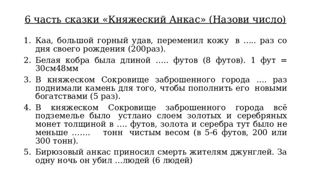 6 часть сказки «Княжеский Анкас» (Назови число) Каа, большой горный удав, переменил кожу  в ….. раз со дня своего рождения (200раз). Белая кобра была длиной ….. футов (8 футов).  1 фут = 30см48мм В княжеском Сокровище заброшенного города …. раз поднимали камень для того, чтобы пополнить его  новыми богатствами (5 раз). В княжеском Сокровище заброшенного города всё подземелье было  устлано слоем золотых и серебряных монет толщиной в …. футов, золота и серебра тут было не меньше …….    тонн  чистым весом (в 5-6 футов, 200 или 300 тонн). Бирюзовый анкас приносил смерть жителям джунглей. За одну ночь он убил …людей (6 людей) 