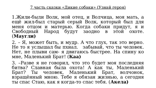 7 часть сказки «Дикие собаки» (Узнай героя) 1.Жили-были Волк, мой отец, и Волчица, моя мать, а ещё жил-был старый серый Волк, который был для меня отцом и матерью. Когда собаки придут, я и Свободный Народ будут заодно в этой охоте. ( Маугли) 2. – Я, может быть, и мудр. А что глух, так это верно. Не то я услышал бы пхиал.   забывай, что ты человек. Нет, не плыви сам- я двигаюсь быстрее. На спину ко мне, Маленький Брат! ( Каа) 3. –Разве я не говорил, что это будет моя последняя битва? Славная была охота! А как ты, Маленький Брат? Ты человек, Маленький Брат, волчонок, взращённый мною. Тебе я обязан жизнью, а сегодня ты спас Стаю, как я когда-то спас тебя. ( Акела) 