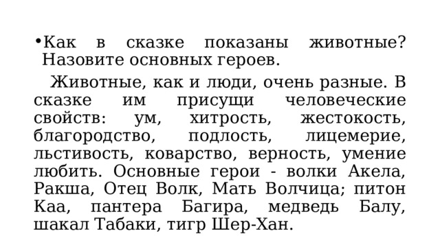 Как в сказке показаны животные? Назовите основных героев.  Животные, как и люди, очень разные. В сказке им присущи человеческие свойств: ум, хитрость, жестокость, благородство, подлость, лицемерие, льстивость, коварство, верность, умение любить. Основные герои - волки Акела, Ракша, Отец Волк, Мать Волчица; питон Каа, пантера Багира, медведь Балу, шакал Табаки, тигр Шер-Хан. 
