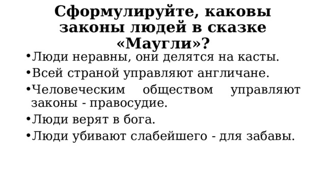 Сформулируйте, каковы законы людей в сказке «Маугли»? Люди неравны, они делятся на касты. Всей страной управляют англичане. Человеческим обществом управляют законы - правосудие. Люди верят в бога. Люди убивают слабейшего - для забавы. 
