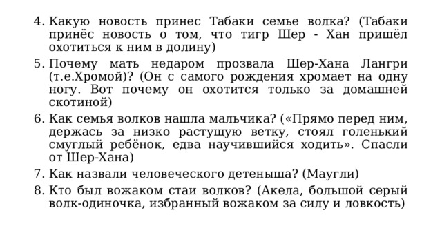 Какую новость принес Табаки семье волка? (Табаки принёс новость о том, что тигр Шер - Хан пришёл охотиться к ним в долину) Почему мать недаром прозвала Шер-Хана Лангри (т.е.Хромой)? (Он с самого рождения хромает на одну ногу. Вот почему он охотится только за домашней скотиной) Как семья волков нашла мальчика? («Прямо перед ним, держась за низко растущую ветку, стоял голенький смуглый ребёнок, едва научившийся ходить». Спасли от Шер-Хана) Как назвали человеческого детеныша? (Маугли) Кто был вожаком стаи волков? (Акела, большой серый волк-одиночка, избранный вожаком за силу и ловкость) 