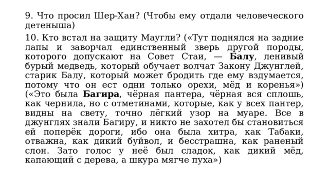 9. Что просил Шер-Хан? (Чтобы ему отдали человеческого детеныша) 10. Кто встал на защиту Маугли? («Тут поднялся на задние лапы и заворчал единственный зверь другой породы, которого допускают на Совет Стаи, — Балу , ленивый бурый медведь, который обучает волчат Закону Джунглей, старик Балу, который может бродить где ему вздумается, потому что он ест одни только орехи, мёд и коренья») («Это была Багира , чёрная пантера, чёрная вся сплошь, как чернила, но с отметинами, которые, как у всех пантер, видны на свету, точно лёгкий узор на муаре. Все в джунглях знали Багиру, и никто не захотел бы становиться ей поперёк дороги, ибо она была хитра, как Табаки, отважна, как дикий буйвол, и бесстрашна, как раненый слон. Зато голос у неё был сладок, как дикий мёд, капающий с дерева, а шкура мягче пуха») 