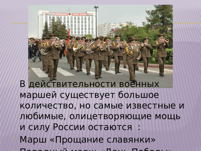 В действительности военных маршей существует большое количество, но самые известные и любимые, олицетворяющие мощь и силу России остаются : Марш «Прощание славянки» Парадный марш «День Победы» 
