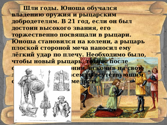  Шли годы. Юноша обучался владению оружия и рыцарским добродетелям. В 21 год, если он был достоин высокого звания, его торжественно посвящали в рыцари. Юноша становился на колени, а рыцарь плоской стороной меча наносил ему лёгкий удар по плечу. Необходимо было, чтобы новый рыцарь, тотчас после окончания церемонии, вскочив на свою лошадь, показал всем присутствующим свою ловкость и смелость 