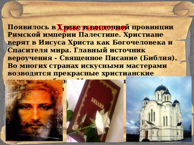 Христианство Появилось в I веке в восточной провинции Римской империи Палестине. Христиане верят в Иисуса Христа как Богочеловека и Спасителя мира. Главный источник вероучения - Священное Писание (Библия). Во многих странах искусными мастерами возводятся прекрасные христианские церкви и соборы. Многими мы можем восхищаться и сегодня. 