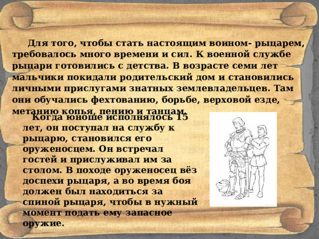 Для того, чтобы стать настоящим воином- рыцарем, требовалось много времени и сил. К военной службе рыцари готовились с детства. В возрасте семи лет мальчики покидали родительский дом и становились личными прислугами знатных землевладельцев. Там они обучались фехтованию, борьбе, верховой езде, метанию копья, пению и танцам.   Когда юноше исполнялось 15 лет, он поступал на службу к рыцарю, становился его оруженосцем. Он встречал гостей и прислуживал им за столом. В походе оруженосец вёз доспехи рыцаря, а во время боя должен был находиться за спиной рыцаря, чтобы в нужный момент подать ему запасное оружие. 