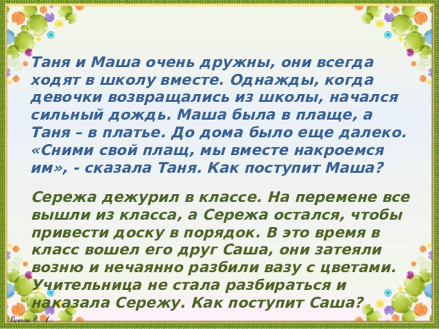 Таня и Маша очень дружны , они всегда ходят в школу вместе . Однажды , когда девочки возвращались из школы , начался сильный дождь . Маша была в плаще , а Таня – в платье . До дома было еще далеко .  « Сними свой плащ , мы вместе накроемся им »,  - сказала Таня . Как поступит Маша ? Сережа дежурил в классе . На перемене все вышли из класса , а Сережа остался , чтобы привести доску в порядок . В это время в класс вошел его друг Саша , они затеяли возню и нечаянно разбили вазу с цветами . Учительница не стала разбираться и наказала Сережу . Как поступит Саша ? 