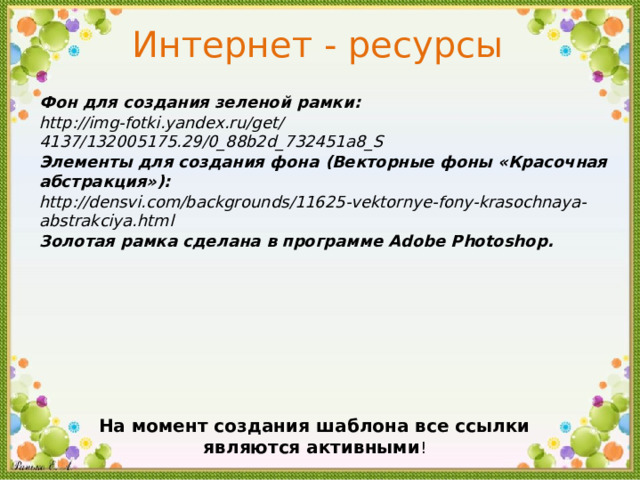 Интернет - ресурсы Фон для создания зеленой рамки :  http :// img - fotki . yandex . ru / get / 4137 / 132005175 . 29 / 0 _ 88b2d _ 732451a8 _ S Элементы для создания фона ( Векторные фоны « Красочная абстракция »): http :// densvi . com / backgrounds / 11625 - vektornye - fony - krasochnaya - abstrakciya . html Золотая рамка сделана в программе Adobe Photoshop . На момент создания шаблона все ссылки являются активными !  