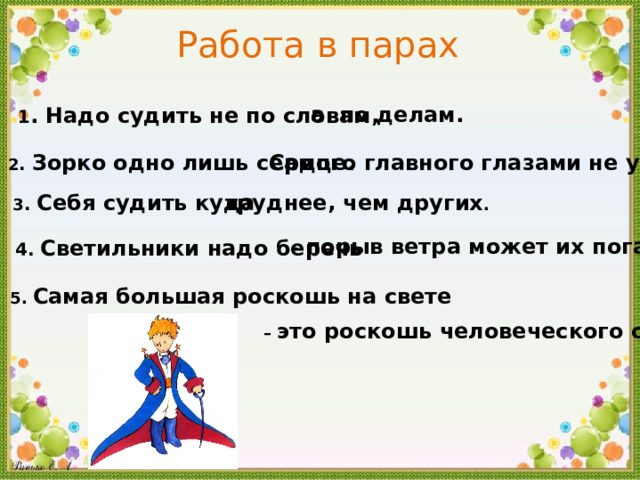 Работа в парах а по делам . 1 . Надо судить не по словам , 2 .  Зорко одно лишь сердце .  Самого главного глазами не увидишь . 3 .  Себя судить куда труднее , чем других . -  порыв ветра может их погасить . 4 .  Светильники надо беречь 5 .  Самая большая роскошь на свете – это роскошь человеческого общения . 