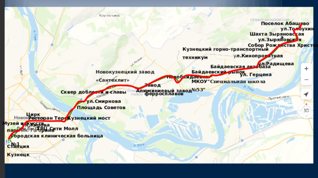 Поселок Абашево ул.Толбухина Шахта Зыряновская ул.Зыряновская Собор Рождества Христова Кузнецкий горно-транспортный техникум у л.Кинопрокатная ул.Радищева Байдаевская автобаза Новокузнецкий завод «Сантехлит» Байдаевский рынок ул. Герцена Новобайдаевк а МКОУ “Специальная школа №53” Завод ферросплавов Алюминиевый завод Сквер доблести и славы ул.Смирнова Площадь Советов Цирк Ресторан Терсь Кузнецкий мост Музей искусств ул.Кирова ТРЦ Сити Молл Дом быта пар к им. Гага рина Городская клиническая больница №1 Станция Кузнецк 