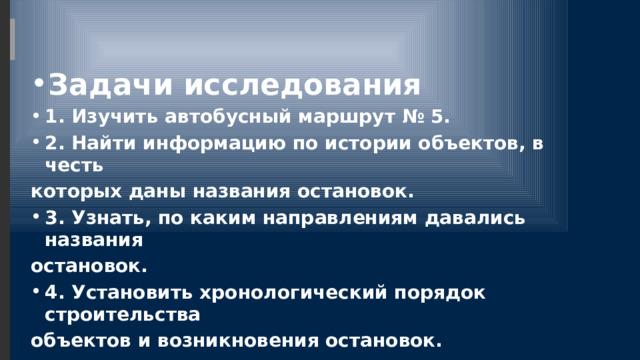 Задачи исследования 1. Изучить автобусный маршрут № 5. 2. Найти информацию по истории объектов, в честь которых даны названия остановок. 3. Узнать, по каким направлениям давались названия остановок. 4. Установить хронологический порядок строительства объектов и возникновения остановок. 