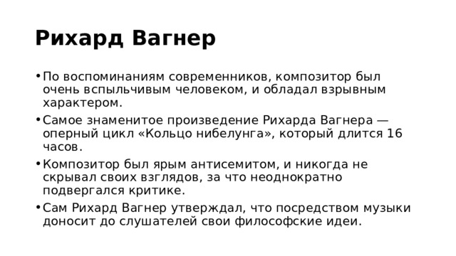 Рихард Вагнер  По воспоминаниям современников, композитор был очень вспыльчивым человеком, и обладал взрывным характером. Самое знаменитое произведение Рихарда Вагнера — оперный цикл «Кольцо нибелунга», который длится 16 часов. Композитор был ярым антисемитом, и никогда не скрывал своих взглядов, за что неоднократно подвергался критике. Сам Рихард Вагнер утверждал, что посредством музыки доносит до слушателей свои философские идеи. 