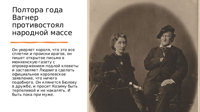 Полтора года Вагнер противостоял народной массе Он уверяет короля, что это все сплетни и происки врагов, он пишет открытое письмо в мюнхенскую газету с опровержением подлой клеветы и заставляет Людвига сделать официальное королевское заявление, что ничего подобного. Он клянется Бюлову в дружбе, и просит Козиму быть терпеливой и не накалять. И быть пока при муже. 