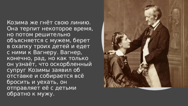 Козима же гнёт свою линию. Она терпит некоторое время, но потом решительно объясняется с мужем, берет в охапку троих детей и едет с ними к Вагнеру. Вагнер, конечно, рад, но как только он узнаёт, что оскорбленный супруг Козимы заявил об отставке и собирается всё бросить и уехать, он отправляет её с детьми обратно к мужу. 