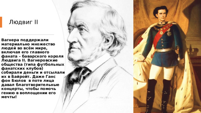 Людвиг II Вагнера поддержали материально множество людей во всём мире, включая его главного фаната – баварского короля Людвига II. Вагнеровские общества (типа футбольных фанатских клубов) собирали деньги и отсылали их в Байройт. Даже Ганс фон Бюлов  в поте лица давал благотворительные концерты, чтобы помочь гению в воплощении его мечты! 