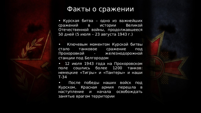 Факты о сражении • Курская битва – одно из важнейших сражений в истории Великой Отечественной войны, продолжавшееся 50 дней (5 июля – 23 августа 1943 г.) • Ключевым моментом Курской битвы стало танковое сражение под Прохоровкой - железнодорожной станции под Белгородом • 12 июля 1943 года на Прохоровском поле сошлись более 1200 танков: немецкие «Тигры» и «Пантеры» и наши Т-34 • После победы наших войск под Курском, Красная армия перешла в наступление и начала освобождать занятые врагом территории 