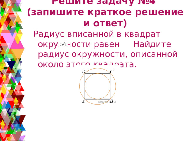 Решите задачу №4  (запишите краткое решение и ответ)  Радиус вписанной в квадрат окружности равен   Найдите радиус окружности, описанной около этого квадрата. 