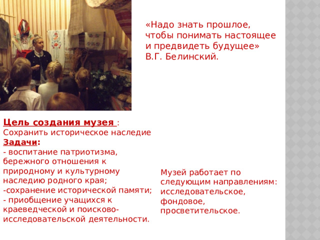 «Надо знать прошлое, чтобы понимать настоящее и предвидеть будущее»  В.Г. Белинский. Цель создания музея : Сохранить историческое наследие  Задачи :  - воспитание патриотизма, бережного отношения к природному и культурному наследию родного края;  -сохранение исторической памяти;  - приобщение учащихся к краеведческой и поисково-исследовательской деятельности. Музей работает по следующим направлениям: исследовательское, фондовое, просветительское. 