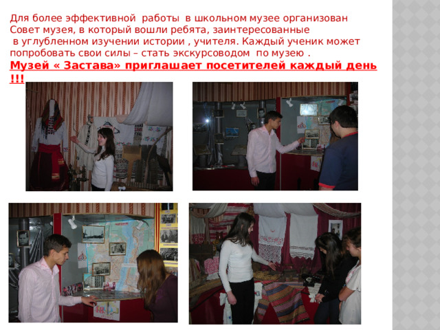 Для более эффективной работы в школьном музее организован Совет музея, в который вошли ребята, заинтересованные  в углубленном изучении истории , учителя. Каждый ученик может попробовать свои силы – стать экскурсоводом по музею . Музей « Застава» приглашает посетителей каждый день !!! 