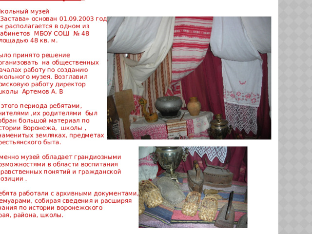 Немного истории .   Школьный музей  «Застава» основан 01.09.2003 года. Он располагается в одном из  кабинетов МБОУ СОШ № 48 площадью 48 кв. м. Было принято решение организовать на общественных Началах работу по созданию школьного музея. Возглавил поисковую работу директор  школы Артемов А. В  С этого периода ребятами, учителями ,их родителями был собран большой материал по истории Воронежа, школы , знаменитых земляках, предметах крестьянского быта. Именно музей обладает грандиозными возможностями в области воспитания  нравственных понятий и гражданской  позиции .   Ребята работали с архивными документами, мемуарами, собирая сведения и расширяя знания по истории воронежского края, района, школы. 