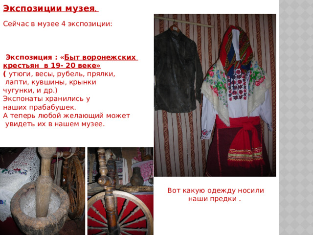 Экспозиции музея .   Сейчас в музее 4 экспозиции:   Экспозиция : « Быт воронежских крестьян в 19- 20 веке» ( утюги, весы, рубель, прялки,  лапти, кувшины, крынки чугунки, и др.) Экспонаты хранились у наших прабабушек. А теперь любой желающий может  увидеть их в нашем музее.   Вот какую одежду носили наши предки . 