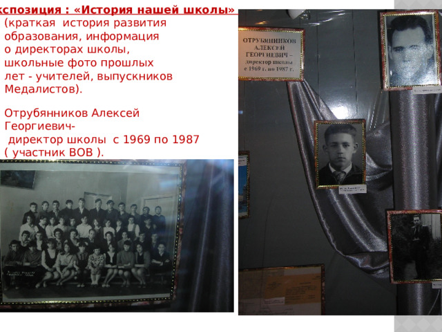 Экспозиция : «История нашей школы»  (краткая история развития образования, информация о директорах школы, школьные фото прошлых лет - учителей, выпускников Медалистов). Отрубянников Алексей Георгиевич-  директор школы с 1969 по 1987 ( участник ВОВ ). 