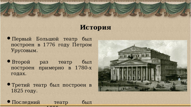 История Первый Большой театр был построен в 1776 году Петром Урусовым. Второй раз театр был построен примерно в 1780-х годах. Третий театр был построен в 1825 году. Последний театр был выстроен в 1855 году – он дошел до наших дней. 