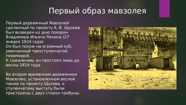 Первый образ мавзолея Первый деревянный Мавзолей сделанный по проекту А. В. Щусева был возведен ко дню похорон Владимира Ильича Ленина (27 января 1924 года). Он был похож на огромный куб, увенчанный трехступенчатой пирамидой. К сожалению, он простоял лишь до весны 1924 года. Во втором временном деревянном Мавзолее, установленном весной также по проекту Щусева, к ступенчатому выступу были пристроены с двух сторон трибуны. 