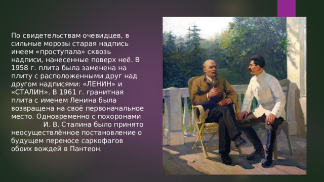 По свидетельствам очевидцев, в сильные морозы старая надпись инеем «проступала» сквозь надписи, нанесенные поверх неё. В 1958 г. плита была заменена на плиту с расположенными друг над другом надписями: «ЛЕНИН» и «СТАЛИН». В 1961 г. гранитная плита с именем Ленина была возвращена на своё первоначальное место. Одновременно с похоронами И. В. Сталина было принято неосуществлённое постановление о будущем переносе саркофагов обоих вождей в Пантеон. 