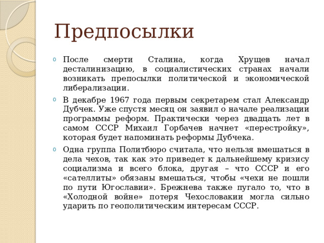 Предпосылки После смерти Сталина, когда Хрущев начал десталинизацию, в социалистических странах начали возникать препосылки политической и экономической либерализации. В декабре 1967 года первым секретарем стал Александр Дубчек. Уже спустя месяц он заявил о начале реализации программы реформ. Практически через двадцать лет в самом СССР Михаил Горбачев начнет «перестройку», которая будет напоминать реформы Дубчека. Одна группа Политбюро считала, что нельзя вмешаться в дела чехов, так как это приведет к дальнейшему кризису социализма и всего блока, другая – что СССР и его «сателлиты» обязаны вмешаться, чтобы «чехи не пошли по пути Югославии». Брежнева также пугало то, что в «Холодной войне» потеря Чехословакии могла сильно ударить по геополитическим интересам СССР. 
