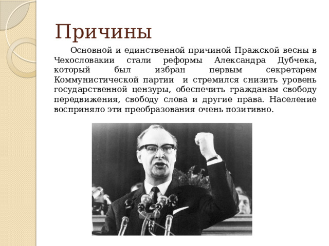 Причины Основной и единственной причиной Пражской весны в Чехословакии стали реформы Александра Дубчека, который был избран первым секретарем Коммунистической партии и стремился снизить уровень государственной цензуры, обеспечить гражданам свободу передвижения, свободу слова и другие права. Население восприняло эти преобразования очень позитивно.  