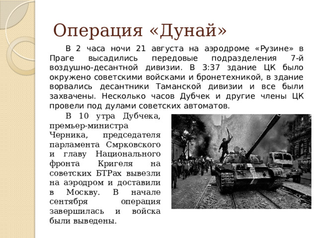 Операция «Дунай» В 2 часа ночи 21 августа на аэродроме «Рузине» в Праге высадились передовые подразделения 7-й воздушно-десантной дивизии. В 3:37 здание ЦК было окружено советскими войсками и бронетехникой, в здание ворвались десантники Таманской дивизии и все были захвачены. Несколько часов Дубчек и другие члены ЦК провели под дулами советских автоматов. В 10 утра Дубчека, премьер-министра Черника, председателя парламента Смрковского и главу Национального фронта Кригеля на советских БТРах вывезли на аэродром и доставили в Москву. В начале сентября операция завершилась и войска были выведены. 