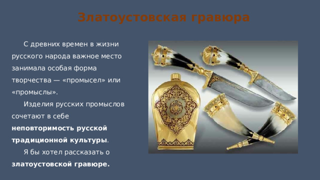 Златоустовская гравюра С древних времен в жизни русского народа важное место занимала особая форма творчества — «промысел» или «промыслы». Изделия русских промыслов сочетают в себе неповторимость русской традиционной культуры . Я бы хотел рассказать о златоустовской гравюре. 