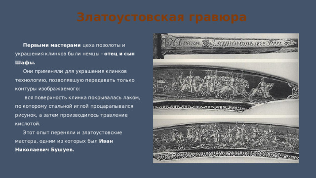 Златоустовская гравюра Первыми мастерами цеха позолоты и украшения клинков были немцы - отец и сын Шафы. Они применяли для украшения клинков технологию, позволявшую передавать только контуры изображаемого:  вся поверхность клинка покрывалась лаком, по которому стальной иглой процарапывался рисунок, а затем производилось травление кислотой. Этот опыт переняли и златоустовские мастера, одним из которых был Иван Николаевич Бушуев. 