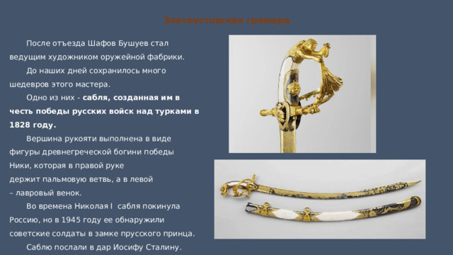 Златоустовская гравюра После отъезда Шафов Бушуев стал ведущим художником оружейной фабрики. До наших дней сохранилось много шедевров этого мастера. Одно из них - сабля, созданная им в честь победы русских войск над турками в 1828 году. Вершина рукояти выполнена в виде фигуры древнегреческой богини победы Ники, которая в правой руке держит пальмовую ветвь, а в левой – лавровый венок. Во времена Николая I сабля покинула Россию, но в 1945 году ее обнаружили советские солдаты в замке прусского принца. Саблю послали в дар Иосифу Сталину. Она хранится в Оружейной палате Кремля. 