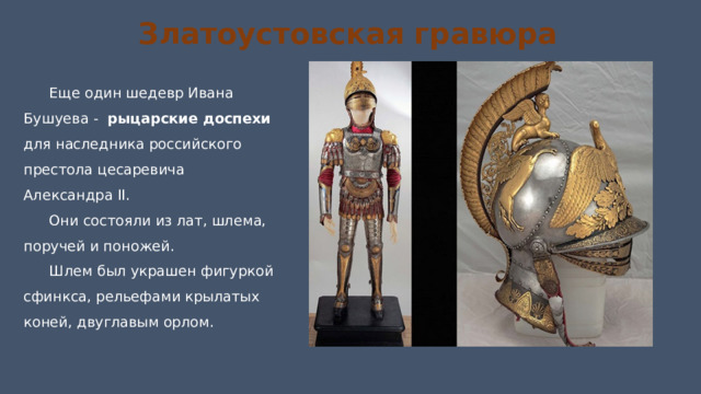 Златоустовская гравюра Еще один шедевр Ивана Бушуева -   рыцарские доспехи для наследника российского престола цесаревича Александра II. Они состояли из лат, шлема, поручей и поножей. Шлем был украшен фигуркой сфинкса, рельефами крылатых коней, двуглавым орлом. 