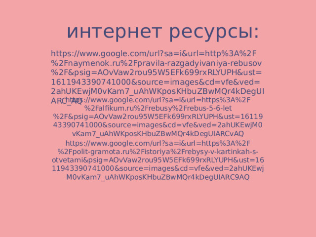 интернет ресурсы: https://www.google.com/url?sa=i&url=http%3A%2F%2Fnaymenok.ru%2Fpravila-razgadyivaniya-rebusov%2F&psig=AOvVaw2rou95W5EFk699rxRLYUPH&ust=1611943390741000&source=images&cd=vfe&ved=2ahUKEwjM0vKam7_uAhWKposKHbuZBwMQr4kDegUIARC_AQ https://www.google.com/url?sa=i&url=https%3A%2F%2Falfikum.ru%2Frebusy%2Frebus-5-6-let%2F&psig=AOvVaw2rou95W5EFk699rxRLYUPH&ust=1611943390741000&source=images&cd=vfe&ved=2ahUKEwjM0vKam7_uAhWKposKHbuZBwMQr4kDegUIARCvAQ https://www.google.com/url?sa=i&url=https%3A%2F%2Fpolit-gramota.ru%2Fistoriya%2Frebysy-v-kartinkah-s-otvetami&psig=AOvVaw2rou95W5EFk699rxRLYUPH&ust=1611943390741000&source=images&cd=vfe&ved=2ahUKEwjM0vKam7_uAhWKposKHbuZBwMQr4kDegUIARC9AQ 