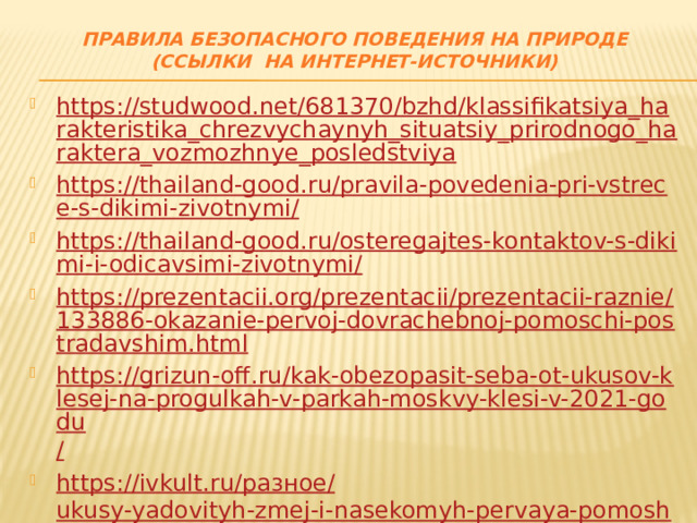 Правила безопасного поведения на природе  (ссылки на интернет-источники) https://studwood.net/681370/bzhd/klassifikatsiya_harakteristika_chrezvychaynyh_situatsiy_prirodnogo_haraktera_vozmozhnye_posledstviya https://thailand-good.ru/pravila-povedenia-pri-vstrece-s-dikimi-zivotnymi/ https://thailand-good.ru/osteregajtes-kontaktov-s-dikimi-i-odicavsimi-zivotnymi/ https://prezentacii.org/prezentacii/prezentacii-raznie/133886-okazanie-pervoj-dovrachebnoj-pomoschi-postradavshim.html https://grizun-off.ru/kak-obezopasit-seba-ot-ukusov-klesej-na-progulkah-v-parkah-moskvy-klesi-v-2021-godu / https://ivkult.ru/ разное/ ukusy-yadovityh-zmej-i-nasekomyh-pervaya-pomoshh-ukusy-zmej-i-nasekomyh-pervaya-pomoshh.html https://slide-share.ru/yadovitie-gribi-yadovitie-rasteniya-516245 