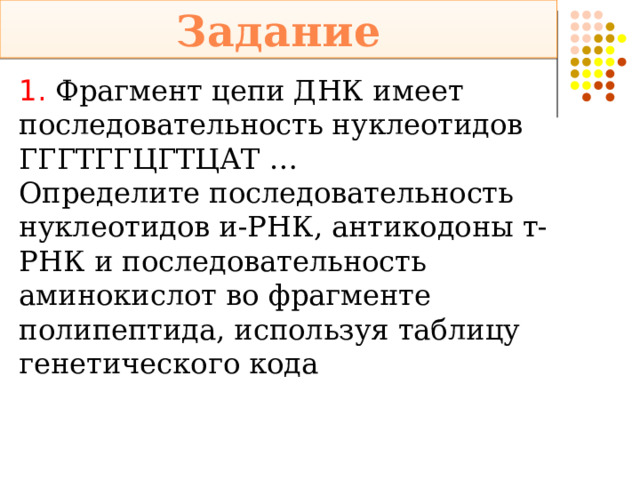 Задание 1.  Фрагмент цепи ДНК имеет последовательность нуклеотидов ГГГТГГЦГТЦАТ … Определите последовательность нуклеотидов и-РНК, антикодоны т-РНК и последовательность аминокислот во фрагменте полипептида, используя таблицу генетического кода 