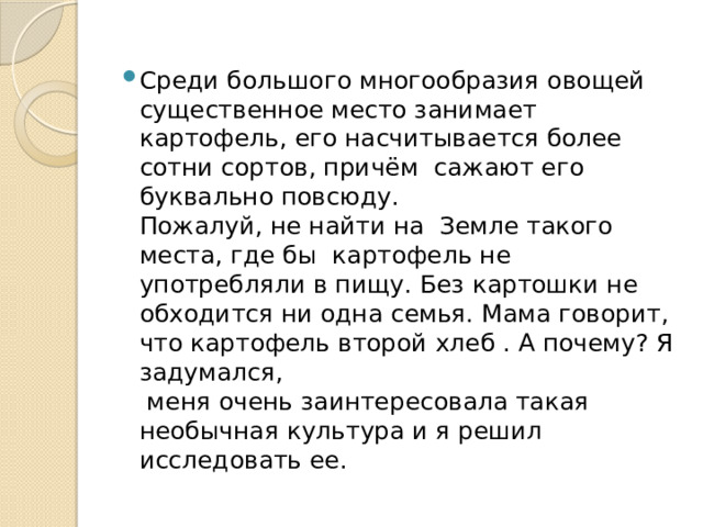 Среди большого многообразия овощей существенное место занимает картофель, его насчитывается более сотни сортов, причём  сажают его буквально повсюду.  Пожалуй, не найти на  Земле такого места, где бы  картофель не употребляли в пищу. Без картошки не обходится ни одна семья. Мама говорит, что картофель второй хлеб . А почему? Я задумался,  меня очень заинтересовала такая необычная культура и я решил исследовать ее.  