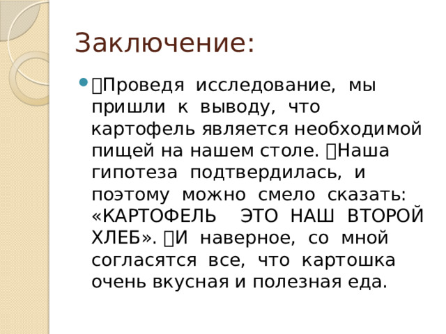 Заключение:  Проведя  исследование,  мы  пришли  к  выводу,  что  картофель является необходимой пищей на нашем столе. Наша  гипотеза  подтвердилась,  и  поэтому  можно  смело  сказать:  «КАРТОФЕЛЬ  ­  ЭТО  НАШ  ВТОРОЙ  ХЛЕБ». И  наверное,  со  мной  согласятся  все,  что  картошка  очень вкусная и полезная еда. 