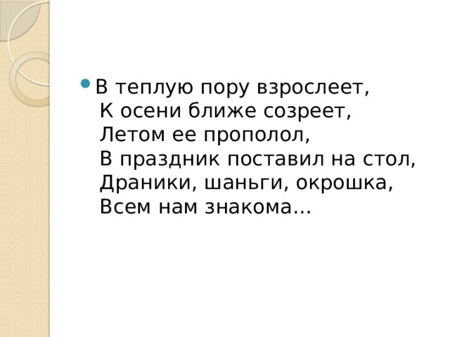 В теплую пору взрослеет,   К осени ближе созреет,   Летом ее прополол,   В праздник поставил на стол,   Драники, шаньги, окрошка,   Всем нам знакома… 